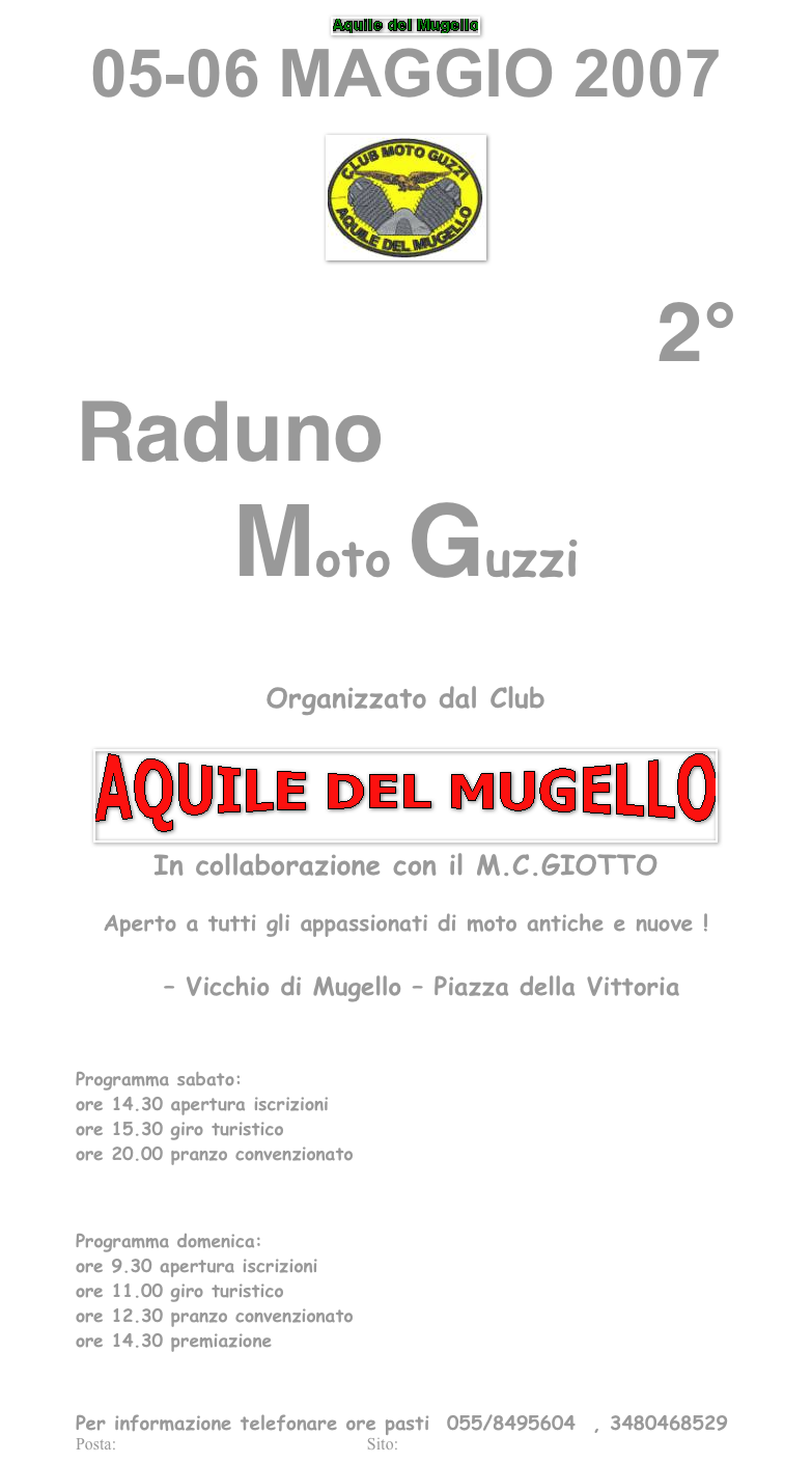 ￼
05-06 MAGGIO 2007
 
￼
 
2°
Raduno
Moto Guzzi



 
Organizzato dal Club
 
￼
In collaborazione con il M.C.GIOTTO
 
Aperto a tutti gli appassionati di moto antiche e nuove !
 
        – Vicchio di Mugello – Piazza della Vittoria
 

Programma sabato:
ore 14.30 apertura iscrizioni
ore 15.30 giro turistico
ore 20.00 pranzo convenzionato
 
 
 
Programma domenica:
ore 9.30 apertura iscrizioni
ore 11.00 giro turistico
ore 12.30 pranzo convenzionato
ore 14.30 premiazione
 

 
Per informazione telefonare ore pasti  055/8495604  , 3480468529
Posta: aquiledelmugello@virgilio.it             Sito: http://web.tiscali.it/aquiledelmugello